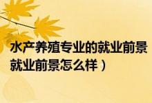 水產(chǎn)養(yǎng)殖專(zhuān)業(yè)的就業(yè)前景（2022水產(chǎn)養(yǎng)殖學(xué)專(zhuān)業(yè)就業(yè)方向及就業(yè)前景怎么樣）