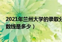 2021年蘭州大學(xué)的錄取分?jǐn)?shù)線（2021蘭州大學(xué)各省錄取分?jǐn)?shù)線是多少）