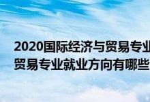 2020國(guó)際經(jīng)濟(jì)與貿(mào)易專業(yè)就業(yè)方向前景（2021國(guó)際經(jīng)濟(jì)與貿(mào)易專業(yè)就業(yè)方向有哪些）