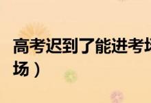 高考遲到了能進考場嗎（開考后多久不能進考場）