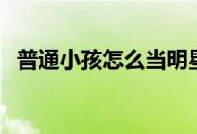 普通小孩怎么當明星（最簡單方法是什么）
