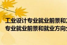 工業(yè)設(shè)計專業(yè)就業(yè)前景和方向(真實經(jīng)歷)（2022年工業(yè)設(shè)計專業(yè)就業(yè)前景和就業(yè)方向分析）