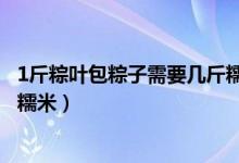 1斤粽葉包粽子需要幾斤糯米（1斤粽葉包粽子應該需要幾斤糯米）
