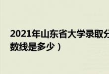 2021年山東省大學錄取分數線（2021山東大學各省錄取分數線是多少）