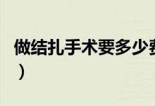 做結(jié)扎手術(shù)要多少費用（做結(jié)扎手術(shù)多少費用）