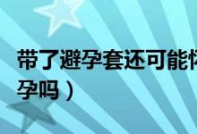 帶了避孕套還可能懷孕嗎（帶了避孕套還會懷孕嗎）