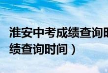 淮安中考成績(jī)查詢時(shí)間幾點(diǎn)公布（淮安中考成績(jī)查詢時(shí)間）