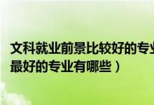 文科就業(yè)前景比較好的專業(yè)（2021盤點文科生十大就業(yè)前景最好的專業(yè)有哪些）