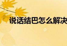 說話結(jié)巴怎么解決（說話結(jié)巴怎么改掉）