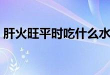 肝火旺平時吃什么水果（肝火旺吃什么水果）