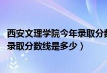 西安文理學(xué)院今年錄取分?jǐn)?shù)線是多少（2019年西安文理學(xué)院錄取分?jǐn)?shù)線是多少）