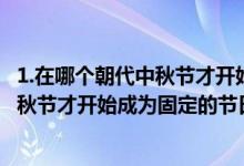 1.在哪個(gè)朝代中秋節(jié)才開(kāi)始成為固定的節(jié)日?（在哪個(gè)朝代中秋節(jié)才開(kāi)始成為固定的節(jié)日）