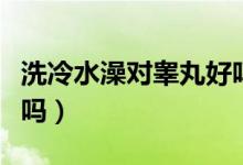 洗冷水澡對(duì)睪丸好嗎（洗冷水澡對(duì)陰莖有好處嗎）