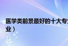醫(yī)學(xué)類前景最好的十大專業(yè)女生（醫(yī)學(xué)類前景最好的十大專業(yè)）