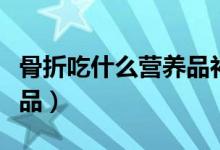 骨折吃什么營養(yǎng)品補(bǔ)品（骨折吃什么營養(yǎng)品補(bǔ)品）