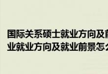 國際關系碩士就業(yè)方向及前景（2022國際事務與國際關系專業(yè)就業(yè)方向及就業(yè)前景怎么樣）