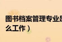 圖書檔案管理專業(yè)是干什么的(畢業(yè)可以做什么工作)