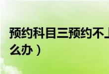 預(yù)約科目三預(yù)約不上（預(yù)約科目三預(yù)約不上怎么辦）