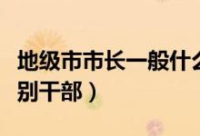 地級市市長一般什么級別（地級市市長什么級別干部）