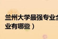 蘭州大學(xué)最強(qiáng)專業(yè)全國(guó)排名（蘭州大學(xué)最強(qiáng)專業(yè)有哪些）