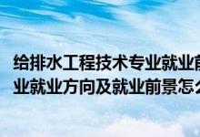 給排水工程技術(shù)專業(yè)就業(yè)前景咋樣（2022給排水工程技術(shù)專業(yè)就業(yè)方向及就業(yè)前景怎么樣）