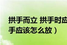 拱手而立 拱手時應該哪個手在外（拱手而立手應該怎么放）