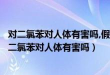 對(duì)二氯苯對(duì)人體有害嗎,假如六歲小孩誤食會(huì)有什么影響（對(duì)二氯苯對(duì)人體有害嗎）