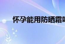 懷孕能用防曬霜嗎（懷孕能用手機(jī)嗎）