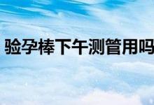 驗(yàn)孕棒下午測管用嗎（驗(yàn)孕棒下午測準(zhǔn)不準(zhǔn)）