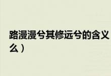 路漫漫兮其修遠兮的含義（路漫漫其修遠兮的具體含義是什么）