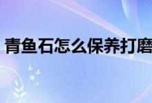 青魚(yú)石怎么保養(yǎng)打磨（青魚(yú)石怎么保養(yǎng)不裂）