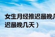 女生月經(jīng)推遲最晚幾天可以驗孕（女生月經(jīng)推遲最晚幾天）