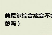 美尼爾綜合癥會不會遺傳（美尼爾綜合癥會自愈嗎）