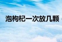 泡枸杞一次放幾顆（泡枸杞一次放多少粒）