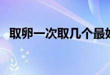 取卵一次取幾個(gè)最好（取卵多少個(gè)比較好）