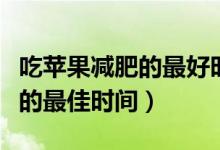 吃蘋(píng)果減肥的最好時(shí)間幾點(diǎn)合適（吃蘋(píng)果減肥的最佳時(shí)間）
