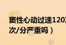 竇性心動過速120次/分（竇性心動過速110次/分嚴(yán)重嗎）