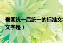 秦國統(tǒng)一后統(tǒng)一的標準文字是小篆（秦國統(tǒng)一后統(tǒng)一的標準文字是）