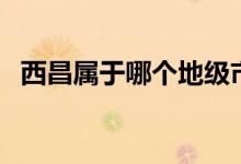 西昌屬于哪個地級市（西昌屬于哪個省份）