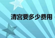 清宮要多少費(fèi)用（清宮要多少錢(qián)一般）