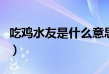 吃雞水友是什么意思?。ǔ噪u水友是什么意思）