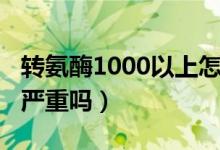 轉(zhuǎn)氨酶1000以上怎么治療（轉(zhuǎn)氨酶1000以上嚴重嗎）