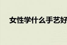 女性學(xué)什么手藝好掙錢(qián)（女性學(xué)學(xué)什么）