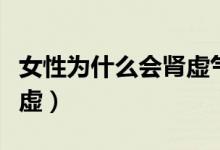 女性為什么會(huì)腎虛氣血不足（女性為什么會(huì)腎虛）