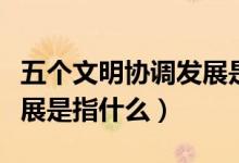 五個文明協(xié)調(diào)發(fā)展是指什么（五個文明協(xié)調(diào)發(fā)展是指什么）
