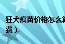 狂犬疫苗價格怎么算的（狂犬疫苗價格怎么收費）