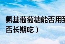 氨基葡萄糖能否用到普通食品（氨基葡萄糖能否長(zhǎng)期吃）