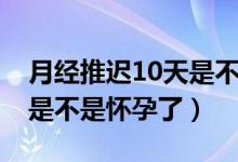 月經(jīng)推遲10天是不是很嚴(yán)重（月經(jīng)推遲10天是不是懷孕了）