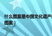 什么圖案是中國文化遺產(chǎn)的標識（中國遺產(chǎn)文化標識是什么圖案）