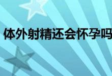 體外射精還會(huì)懷孕嗎（體外射精還會(huì)懷孕嗎）